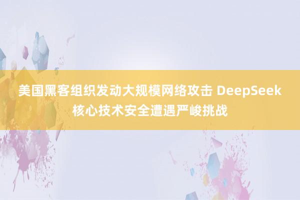 美国黑客组织发动大规模网络攻击 DeepSeek核心技术安全遭遇严峻挑战