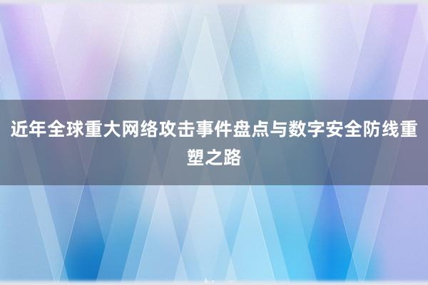 近年全球重大网络攻击事件盘点与数字安全防线重塑之路