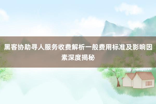 黑客协助寻人服务收费解析一般费用标准及影响因素深度揭秘