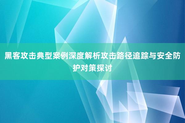 黑客攻击典型案例深度解析攻击路径追踪与安全防护对策探讨